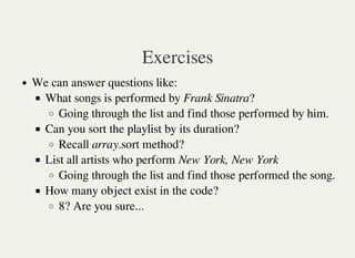 Exercises
We can answer questions like:
What songs is performed by Frank Sinatra?
Going through the list and find those performed by him.
Can you sort the playlist by its duration?
Recall array.sort method?
List all artists who perform New York, New York
Going through the list and find those performed the song.
How many object exist in the code?
8? Are you sure...
 