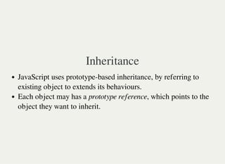 Inheritance
JavaScript uses prototype-based inheritance, by referring to
existing object to extends its behaviours.
Each object may has a prototype reference, which points to the
object they want to inherit.
 