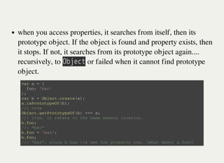 when you access properties, it searches from itself, then its
prototype object. If the object is found and property exists, then
it stops. If not, it searches from its prototype object again....
recursively, to 㫘㫙㫡㫜㫚㫫 or failed when it cannot find prototype
object.
v a r a = {
f o o : ' b a r '
} ;
v a r b = O b j e c t . c r e a t e ( a ) ;
a . i s P r o t o t y p e O f ( b ) ;
/ / : t r u e
O b j e c t . g e t P r o t o t y p e O f ( b ) = = = a ;
/ / : t r u e , i t r e f e r s t o t h e s a m e m e m o r y l o c a t i o n .
b . f o o ;
/ / : " b a r "
b . f o o = ' b a z ' ;
b . f o o ;
/ / : " b a z " , s i n c e b h a s i t s o w n f o o p r o p e r t y n o w , ( w h a t a b o u t a . f o o ? )
 