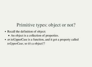 Primitive types: object or not?
Recall the definition of object:
An object is a collection of properties.
str.toUpperCase is a function, and it got a property called
toUpperCase, so it's a object!?
 