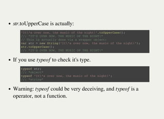 str.toUpperCase is actually:
If you use typeof to check it's type.
Warning: typeof could be very deceiving, and typeof is a
operator, not a function.
' I t  ' s o v e r n o w , t h e m u s i c o f t h e n i g h t ! ' . t o U p p e r C a s e ( ) ;
/ / : " I T ' S O V E R N O W , T H E M U S I C O F T H E N I G H T ! "
/ / T h i s i s a c t u a l l y d o n e v i a a w r a p p e r o b j e c t :
v a r s t r = n e w S t r i n g ( ' I t  ' s o v e r n o w , t h e m u s i c o f t h e n i g h t ! ' ) ;
s t r . t o U p p e r C a s e ( ) ;
/ / : " I T ' S O V E R N O W , T H E M U S I C O F T H E N I G H T ! "
t y p e o f s t r ;
/ / : " o b j e c t "
t y p e o f ' I t  ' s o v e r n o w , t h e m u s i c o f t h e n i g h t ! ' ;
/ / : " s t r i n g "
 