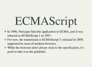 ECMAScript
In 1996, Netscape filed the application to ECMA, and it was
released as ECMAScript 1 in 1997.
For now, the mainstream is ECMAScript 5, released in 2009,
supported by most of modern browsers.
While the browsers don't always stick to the specification, it's
good to take it as the guideline.
 