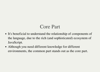 Core Part
It's beneficial to understand the relationship of components of
the language, due to the rich (and sophisticated) ecosystem of
JavaScript.
Although you need different knowledge for different
environments, the common part stands out as the core part.
 