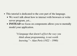 This tutorial is dedicated to the core part of the language.
We won't talk about how to interact with browsers or write
server program, yet...
INSTEAD we focus on components allows you to mentally
model your application.
"A language that doesn't affect the way you
think about programming, is not worth
knowing." ~ Alan Peris (1922 – 1990)
 