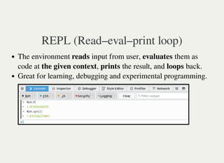 REPL (Read–eval–print loop)
The environment reads input from user, evaluates them as
code at the given context, prints the result, and loops back.
Great for learning, debugging and experimental programming.
 