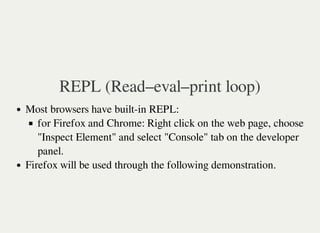 REPL (Read–eval–print loop)
Most browsers have built-in REPL:
for Firefox and Chrome: Right click on the web page, choose
"Inspect Element" and select "Console" tab on the developer
panel.
Firefox will be used through the following demonstration.
 
