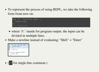 To represent the process of using REPL, we take the following
form from now on:
where '//: ' stands for program output. the input can be
divided in multiple lines.
Make a newline instead of evaluating: "Shift" + "Enter"
(㫞㫞 for single-line comment.)
v a r i d = f u n c t i o n ( o b j ) {
r e t u r n o b j ;
} ;
/ / : u n d e f i n e d
 