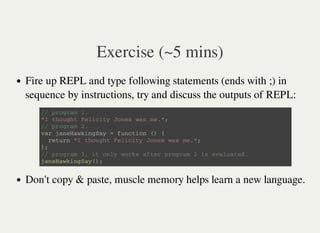 Exercise (~5 mins)
Fire up REPL and type following statements (ends with ;) in
sequence by instructions, try and discuss the outputs of REPL:
Don't copy & paste, muscle memory helps learn a new language.
/ / p r o g r a m 1 .
" I t h o u g h t F e l i c i t y J o n e s w a s m e . " ;
/ / p r o g r a m 2 .
v a r j a n e H a w k i n g S a y = f u n c t i o n ( ) {
r e t u r n " I t h o u g h t F e l i c i t y J o n e s w a s m e . " ;
} ;
/ / p r o g r a m 3 , i t o n l y w o r k s a f t e r p r o g r a m 2 i s e v a l u a t e d .
j a n e H a w k i n g S a y ( ) ;
 