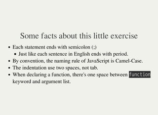 Some facts about this little exercise
Each statement ends with semicolon (;)
Just like each sentence in English ends with period.
By convention, the naming rule of JavaScript is Camel-Case.
The indentation use two spaces, not tab.
When declaring a function, there's one space between 㫝㫬㫥㫚㫫㫠㫦㫥
keyword and argument list.
 