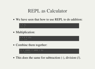 REPL as Calculator
We have seen that how to use REPL to do addition:
Multiplication:
Combine them together:
This does the same for subtraction (-), division (/).
1 + 1 ;
/ / : 2
2 * 5 * 1 3 ;
/ / : 1 3 0
( 1 + 1 0 0 0 ) * 1 0 0 0 / 2 ;
/ / : 5 0 0 5 0 0
 