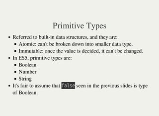 Primitive Types
Referred to built-in data structures, and they are:
Atomic: can't be broken down into smaller data type.
Immutable: once the value is decided, it can't be changed.
In ES5, primitive types are:
Boolean
Number
String
It's fair to assume that 㫝㫘㫣㫪㫜 seen in the previous slides is type
of Boolean.
 