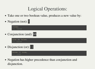 Logical Operations:
Take one or two boolean value, produces a new value by:
Negation (not): 㫕
Conjunction (and): 㫕㫕
Disjunction (or): 㫚㫚
Negation has higher precedence than conjunction and
disjunction.
! t r u e ;
/ / : f a l s e
t r u e & & f a l s e ;
/ / : f a l s e
f a l s e | | t r u e ;
/ / : t r u e
 