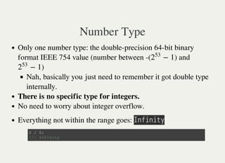 Number Type
Only one number type: the double-precision 64-bit binary
format IEEE 754 value (number between -( ) and
)
Nah, basically you just need to remember it got double type
internally.
There is no specific type for integers.
No need to worry about integer overflow.
Everything not within the range goes: 㫘㫥㫝㫠㫥㫠㫫㫚
− 12
53
− 12
53
2 / 0 ;
/ / : I n f i n i t y
 