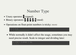 Number Type
Unary operator: 㫜 (signed)
Binary operators: 㫚, 㫜, 㫙, 㫞, 㫔 (mod)
Operations on float-point numbers is tricky:
While normally it didn't affect the usage, sometimes you may
need precise result. Scale to integer and dividing later:
more
0 . 1 + 0 . 2 ;
/ / : 0 . 3 0 0 0 0 0 0 0 0 0 0 0 0 0 0 0 4
( 0 . 1 * 1 0 + 0 . 2 * 1 0 ) / 1 0 ;
/ / : 0 . 3
 