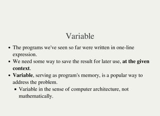 Variable
The programs we've seen so far were written in one-line
expression.
We need some way to save the result for later use, at the given
context.
Variable, serving as program's memory, is a popular way to
address the problem.
Variable in the sense of computer architecture, not
mathematically.
 