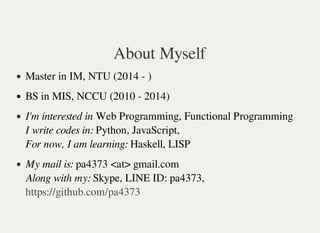 About Myself
Master in IM, NTU (2014 - )
BS in MIS, NCCU (2010 - 2014)
I'm interested in Web Programming, Functional Programming
I write codes in: Python, JavaScript,
For now, I am learning: Haskell, LISP
My mail is: pa4373 <at> gmail.com
Along with my: Skype, LINE ID: pa4373,
https://github.com/pa4373
 