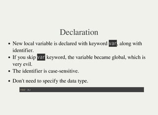 Declaration
New local variable is declared with keyword 㫭㫘㫩, along with
identifier.
If you skip 㫭㫘㫩 keyword, the variable became global, which is
very evil.
The identifier is case-sensitive.
Don't need to specify the data type.
v a r x ;
 