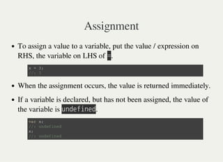 Assignment
To assign a value to a variable, put the value / expression on
RHS, the variable on LHS of 㫚.
When the assignment occurs, the value is returned immediately.
If a variable is declared, but has not been assigned, the value of
the variable is 㫬㫥㫛㫜㫝㫠㫥㫜㫛.
x = 3 ;
/ / : 3
v a r x ;
/ / : u n d e f i n e d
x ;
/ / : u n d e f i n e d
 