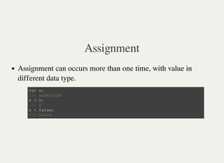 Assignment
Assignment can occurs more than one time, with value in
different data type.
v a r x ;
/ / : u n d e f i n e d
x = 0 ;
/ / : 0
x = f a l s e ;
/ / : f a l s e
 