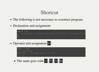 Shortcut
The following is not necessary to construct program.
Declaration and assignment:
Operator and assignment 㫚㫚:
The same goes with 㫜㫚, 㫙㫚, 㫞㫚, 㫔㫚
v a r x = 0 ;
/ / : u n d e f i n e d / / n o t i c e t h a t t h e v a l u e i s n o t r e t u r n e d i n t h e c a s e .
x
/ / : 0
v a r x = 1 0 ;
/ / : u n d e f i n e d
x + = 1 0 / / t h e s a m e a s x = x + 1 0
/ / : 2 0
 