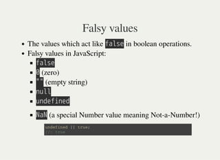 Falsy values
The values which act like 㫝㫘㫣㫪㫜 in boolean operations.
Falsy values in JavaScript:
㫝㫘㫣㫪㫜
㫟 (zero)
㫖㫖 (empty string)
㫥㫬㫣㫣
㫬㫥㫛㫜㫝㫠㫥㫜㫛
㫗㫘㫗 (a special Number value meaning Not-a-Number!)
u n d e f i n e d | | t r u e ;
/ / : t r u e
 