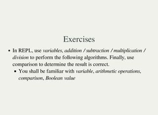 Exercises
In REPL, use variables, addition / subtraction / multiplication /
division to perform the following algorithms. Finally, use
comparison to determine the result is correct.
You shall be familiar with variable, arithmetic operations,
comparison, Boolean value
 