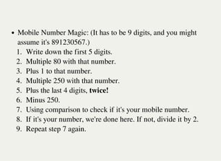 Mobile Number Magic: (It has to be 9 digits, and you might
assume it's 891230567.)
1. Write down the first 5 digits.
2. Multiple 80 with that number.
3. Plus 1 to that number.
4. Multiple 250 with that number.
5. Plus the last 4 digits, twice!
6. Minus 250.
7. Using comparison to check if it's your mobile number.
8. If it's your number, we're done here. If not, divide it by 2.
9. Repeat step 7 again.
 