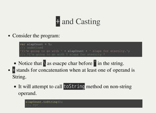 㫚 and Casting
Consider the program:
Notice that 㫙 as esacpe char before 㫖 in the string.
㫚 stands for concatenation when at least one of operand is
String.
It will attempt to call 㫫㫦㫘㫫㫩㫠㫥㫞 method on non-string
operand.
v a r s l a p C o u n t = 5 ;
/ / : u n d e f i n e d
' I  ' m g o i n g t o g o w i t h ' + s l a p C o u n t + ' s l a p s f o r e t e r n i t y . ' ;
/ / : " I ' m g o i n g t o g o w i t h 5 s l a p s f o r e t e r n i t y . "
s l a p C o u n t . t o S t r i n g ( ) ;
/ / : " 5 "
 