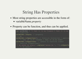String Has Properties
Most string properties are accessible in the form of:
variableName.property
Property can be function, and thus can be applied.
v a r w e t W e t W e t = ' I f e e l i t i n m y f i n g e r s I f e e l i t i n m y t o e s '
/ / : u n d e f i n e d
w e t W e t W e t . l e n g t h ; / / p r o p e r t y
/ / : 4 4
w e t W e t W e t . t o U p p e r C a s e ( ) ; / / f u n c t i o n i n v o c a t i o n / a p p l i c a t i o n .
/ / : " I F E E L I T I N M Y F I N G E R S I F E E L I T I N M Y T O E S "
w e t W e t W e t . t o U p p e r C a s e ; / / r e f e r s t o f u n c t i o n i t s e l f
/ / : f u n c t i o n t o U p p e r C a s e ( )
' I a m g o n n a b e a n g r y ! ' . r e p l a c e ( ' g o n n a b e ' , ' ' ) . t o U p p e r C a s e
/ / : " I A M A N G R Y ! "
 