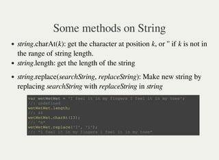 Some methods on String
string.charAt(k): get the character at position k, or '' if k is not in
the range of string length.
string.length: get the length of the string
string.replace(searchString, replaceString): Make new string by
replacing searchString with replaceString in string
v a r w e t W e t W e t = ' I f e e l i t i n m y f i n g e r s I f e e l i t i n m y t o e s ' ;
/ / : u n d e f i n e d
w e t W e t W e t . l e n g t h ;
/ / : 4 4
w e t W e t W e t . c h a r A t ( 1 3 ) ;
/ / : " m "
w e t W e t W e t . r e p l a c e ( ' I ' , ' i ' ) ;
/ / : " i f e e l i t i n m y f i n g e r s i f e e l i t i n m y t o e s "
 