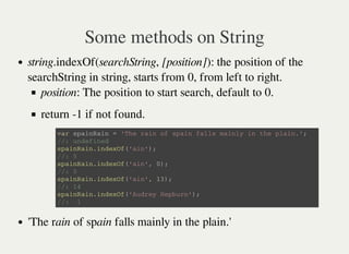 Some methods on String
string.indexOf(searchString, [position]): the position of the
searchString in string, starts from 0, from left to right.
position: The position to start search, default to 0.
return -1 if not found.
'The rain of spain falls mainly in the plain.'
v a r s p a i n R a i n = ' T h e r a i n o f s p a i n f a l l s m a i n l y i n t h e p l a i n . ' ;
/ / : u n d e f i n e d
s p a i n R a i n . i n d e x O f ( ' a i n ' ) ;
/ / : 5
s p a i n R a i n . i n d e x O f ( ' a i n ' , 0 ) ;
/ / : 5
s p a i n R a i n . i n d e x O f ( ' a i n ' , 1 3 ) ;
/ / : 1 4
s p a i n R a i n . i n d e x O f ( ' A u d r e y H e p b u r n ' ) ;
/ / : - 1
 