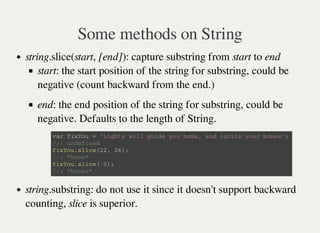 Some methods on String
string.slice(start, [end]): capture substring from start to end
start: the start position of the string for substring, could be
negative (count backward from the end.)
end: the end position of the string for substring, could be
negative. Defaults to the length of String.
string.substring: do not use it since it doesn't support backward
counting, slice is superior.
v a r f i x Y o u = ' L i g h t s w i l l g u i d e y o u h o m e , a n d i g n i t e y o u r b o n e s ' ;
/ / : u n d e f i n e d
f i x Y o u . s l i c e ( 2 2 , 2 6 ) ;
/ / : " h o m e "
f i x Y o u . s l i c e ( - 5 ) ;
/ / : " b o n e s "
 