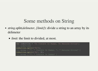 Some methods on String
string.split(delimeter, [limit]): divide a string to an array by its
delimeter
limit: the limit to divided, at most.
v a r i n d u c t i o n = ' T o I t e r a t e I s H u m a n , T o R e c u r s e D i v i n e ' ;
/ / : u n d e f i n e d
i n d u c t i o n . s p l i t ( ' T o ' ) ;
/ / : A r r a y [ " " , " I t e r a t e I s H u m a n , " , " R e c u r s e D i v i n e " ]
i n d u c t i o n . s p l i t ( ' T o ' , 2 ) ;
/ / : A r r a y [ " " , " I t e r a t e I s H u m a n " ]
 
