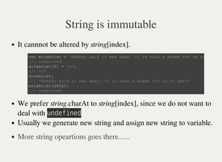 String is immutable
It cannnot be altered by string[index].
We prefer string.charAt to string[index], since we do not want to
deal with 㫬㫥㫛㫜㫝㫠㫥㫜㫛
Usually we generate new string and assign new string to variable.
v a r s c i e n t i s t = ' N o b o d y s a i d i t w a s e a s y , i t i s s u c h a s h a m e f o r u s t o p a r t '
/ / : u n d e f i n e d
s c i e n t i s t [ 0 ] = ' n ' ;
/ / : " n "
s c i e n t i s t ;
/ / : " N o b o d y s a i d i t w a s e a s y , i t i s s u c h a s h a m e f o r u s t o p a r t "
s c i e n t i s t [ 2 0 0 2 ] ;
/ / : u n d e f i n e d
More string opeartions goes there......
 