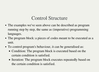 Control Structure
The examples we've seen above can be described as program
running step by step, the same as (imperative) programming
languages.
The program block: a pieces of codes meant to be executed as a
unit.
To control program's behaviour, it can be generalised as:
Condition: The program block is executed based on the
certain condition is satisfied.
Iteration: The program block executes repeatedly based on
the certain condition is satisfied.
 