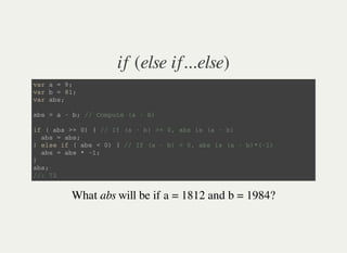 if (else if...else)
v a r a = 9 ;
v a r b = 8 1 ;
v a r a b s ;
a b s = a - b ; / / C o m p u t e ( a - b )
i f ( a b s > = 0 ) { / / I f ( a - b ) > = 0 , a b s i s ( a - b )
a b s = a b s ;
} e l s e i f ( a b s < 0 ) { / / I f ( a - b ) < 0 , a b s i s ( a - b ) * ( - 1 )
a b s = a b s * - 1 ;
}
a b s ;
/ / : 7 2
What abs will be if a = 1812 and b = 1984?
 