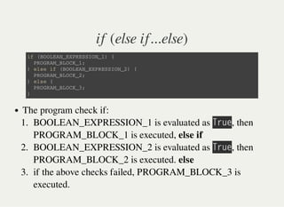 if (else if...else)
i f ( B O O L E A N _ E X P R E S S I O N _ 1 ) {
P R O G R A M _ B L O C K _ 1 ;
} e l s e i f ( B O O L E A N _ E X P R E S S I O N _ 2 ) {
P R O G R A M _ B L O C K _ 2 ;
} e l s e {
P R O G R A M _ B L O C K _ 3 ;
}
The program check if:
1. BOOLEAN_EXPRESSION_1 is evaluated as 㫙㫩㫬㫜, then
PROGRAM_BLOCK_1 is executed, else if
2. BOOLEAN_EXPRESSION_2 is evaluated as 㫙㫩㫬㫜, then
PROGRAM_BLOCK_2 is executed. else
3. if the above checks failed, PROGRAM_BLOCK_3 is
executed.
 