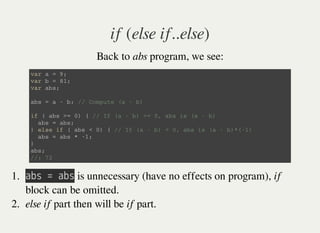 if (else if..else)
Back to abs program, we see:
v a r a = 9 ;
v a r b = 8 1 ;
v a r a b s ;
a b s = a - b ; / / C o m p u t e ( a - b )
i f ( a b s > = 0 ) { / / I f ( a - b ) > = 0 , a b s i s ( a - b )
a b s = a b s ;
} e l s e i f ( a b s < 0 ) { / / I f ( a - b ) < 0 , a b s i s ( a - b ) * ( - 1 )
a b s = a b s * - 1 ;
}
a b s ;
/ / : 7 2
1. 㫘㫙㫪㫔㫚㫔㫘㫙㫪 is unnecessary (have no effects on program), if
block can be omitted.
2. else if part then will be if part.
 