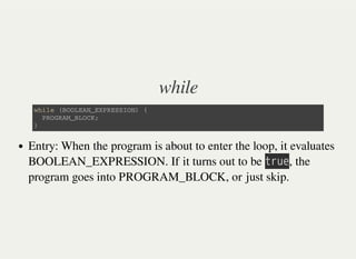 while
w h i l e ( B O O L E A N _ E X P R E S S I O N ) {
P R O G R A M _ B L O C K ;
}
Entry: When the program is about to enter the loop, it evaluates
BOOLEAN_EXPRESSION. If it turns out to be 㫫㫩㫬㫜, the
program goes into PROGRAM_BLOCK, or just skip.
 