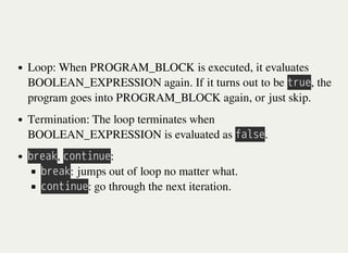 Loop: When PROGRAM_BLOCK is executed, it evaluates
BOOLEAN_EXPRESSION again. If it turns out to be 㫫㫩㫬㫜, the
program goes into PROGRAM_BLOCK again, or just skip.
Termination: The loop terminates when
BOOLEAN_EXPRESSION is evaluated as 㫝㫘㫣㫪㫜.
㫙㫩㫜㫘㫢, 㫚㫦㫥㫫㫠㫥㫬㫜:
㫙㫩㫜㫘㫢: jumps out of loop no matter what.
㫚㫦㫥㫫㫠㫥㫬㫜: go through the next iteration.
 
