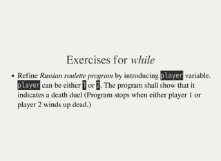 Exercises for while
Refine Russian roulette program by introducing 㫧㫣㫘㫚㫜㫩 variable.
㫧㫣㫘㫚㫜㫩 can be either 㫠 or 㫡. The program shall show that it
indicates a death duel (Program stops when either player 1 or
player 2 winds up dead.)
 