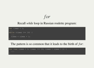 for
Recall while loop in Russian roulette program:
v a r t i m e s = 1 ;
. . .
w h i l e ( t i m e s ! = = 1 0 ) {
. . .
t i m e s = t i m e s + 1 ;
}
The pattern is so common that it leads to the birth of for:
f o r ( v a r t i m e s = 1 ; t i m e s ! = = 1 0 ; t i m e s = t i m e s + 1 ) {
. . .
}
 