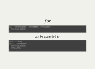 for
f o r ( I N I T I A L I S E R ; C O N D I T I O N ; I T E R A T O R ) {
P R O G R A M _ B L O C K ;
}
can be expanded to:
I N I T I A L I S E R ;
w h i l e ( C O N D I T I O N ) {
P R O G R A M _ B L O C K ;
I T E R A T O R ;
}
 