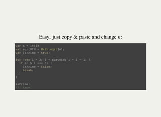 Easy, just copy & paste and change n:
v a r n = 1 5 9 1 9 ;
v a r s q r t O f N = M a t h . s q r t ( n ) ;
v a r i s P r i m e = t r u e ;
f o r ( v a r i = 2 ; i < s q r t O f N ; i = i + 1 ) {
i f ( n % i = = = 0 ) {
i s P r i m e = f a l s e ;
b r e a k ;
}
}
i s P r i m e ;
/ / : t r u e
 