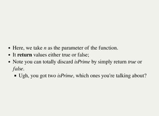 Here, we take n as the parameter of the function.
It return values either true or false;
Note you can totally discard isPrime by simply return true or
false.
Ugh, you got two isPrime, which ones you're talking about?
 