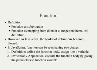 Function
Definition
Function as subprogram
Function as mapping from domain to range (mathematical
definition)
However, in JavaScript, the border of definitions become
blurred.
In JavaScript, function can be seen having two phases:
1. Definition: define the function body, assign it to a variable.
2. Invocation / Application: execute the function body by giving
the parameters to function variable.
 