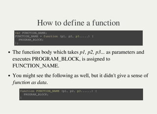 How to define a function
v a r F U N C T I O N _ N A M E ;
F U N C T I O N _ N A M E = f u n c t i o n ( p 1 , p 2 , p 3 . . . . . ) {
P R O G R A M _ B L O C K ;
} ;
The function body which takes p1, p2, p3... as parameters and
executes PROGRAM_BLOCK, is assigned to
FUNCTION_NAME.
You might see the following as well, but it didn't give a sense of
function as data.
f u n c t i o n F U N C T I O N _ N A M E ( p 1 , p 2 , p 3 . . . . . . ) {
P R O G R A M _ B L O C K ;
}
 