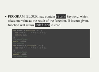 PROGRAM_BLOCK may contain 㫩㫜㫫㫬㫩㫥 keyword, which
takes one value as the result of the function. If it's not given,
function will return 㫬㫥㫛㫜㫝㫠㫥㫜㫛 instead.
v a r s u m O f = f u n c t i o n ( n ) {
v a r s u m = ( 1 + n ) * n / 2 ;
r e t u r n s u m ;
} ;
/ / : u n d e f i n e d ;
s u m O f ( 1 0 0 0 ) ;
/ / : 5 0 0 5 0 0
v a r s u m O f 2 = f u n c t i o n ( n ) {
v a r s u m = ( 1 + n ) * n / 2 ;
} ;
/ / : u n d e f i n e d
s u m O f 2 ( 1 0 0 0 ) ;
/ / : u n d e f i n e d
 