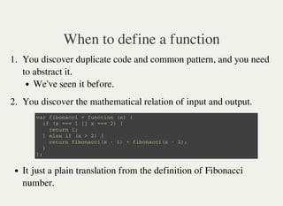 When to define a function
1. You discover duplicate code and common pattern, and you need
to abstract it.
We've seen it before.
2. You discover the mathematical relation of input and output.
v a r f i b o n a c c i = f u n c t i o n ( x ) {
i f ( x = = = 1 | | x = = = 2 ) {
r e t u r n 1 ;
} e l s e i f ( x > 2 ) {
r e t u r n f i b o n a c c i ( x - 1 ) + f i b o n a c c i ( x - 2 ) ;
}
} ;
It just a plain translation from the definition of Fibonacci
number.
 