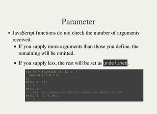 Parameter
JavaScript functions do not check the number of arguments
received.
If you supply more arguments than those you define, the
remaining will be omitted.
If you supply less, the rest will be set as 㫬㫥㫛㫜㫝㫠㫥㫜㫛.
v a r f n = f u n c t i o n ( a , b , c ) {
r e t u r n a * b * c ;
} ;
f n ( 1 , 2 , 3 ) ;
/ / : 6
f n ( 1 , 2 ) ;
/ / : N a N ( a n y n u m b e r m u l t i p l i e s u n d e f i n e d e q u a l s t o N a N )
f n ( 1 , 2 , 3 , 7 , 9 ) ;
/ / : 6
 